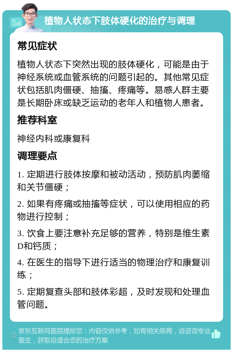 植物人状态下肢体硬化的治疗与调理 常见症状 植物人状态下突然出现的肢体硬化，可能是由于神经系统或血管系统的问题引起的。其他常见症状包括肌肉僵硬、抽搐、疼痛等。易感人群主要是长期卧床或缺乏运动的老年人和植物人患者。 推荐科室 神经内科或康复科 调理要点 1. 定期进行肢体按摩和被动活动，预防肌肉萎缩和关节僵硬； 2. 如果有疼痛或抽搐等症状，可以使用相应的药物进行控制； 3. 饮食上要注意补充足够的营养，特别是维生素D和钙质； 4. 在医生的指导下进行适当的物理治疗和康复训练； 5. 定期复查头部和肢体彩超，及时发现和处理血管问题。