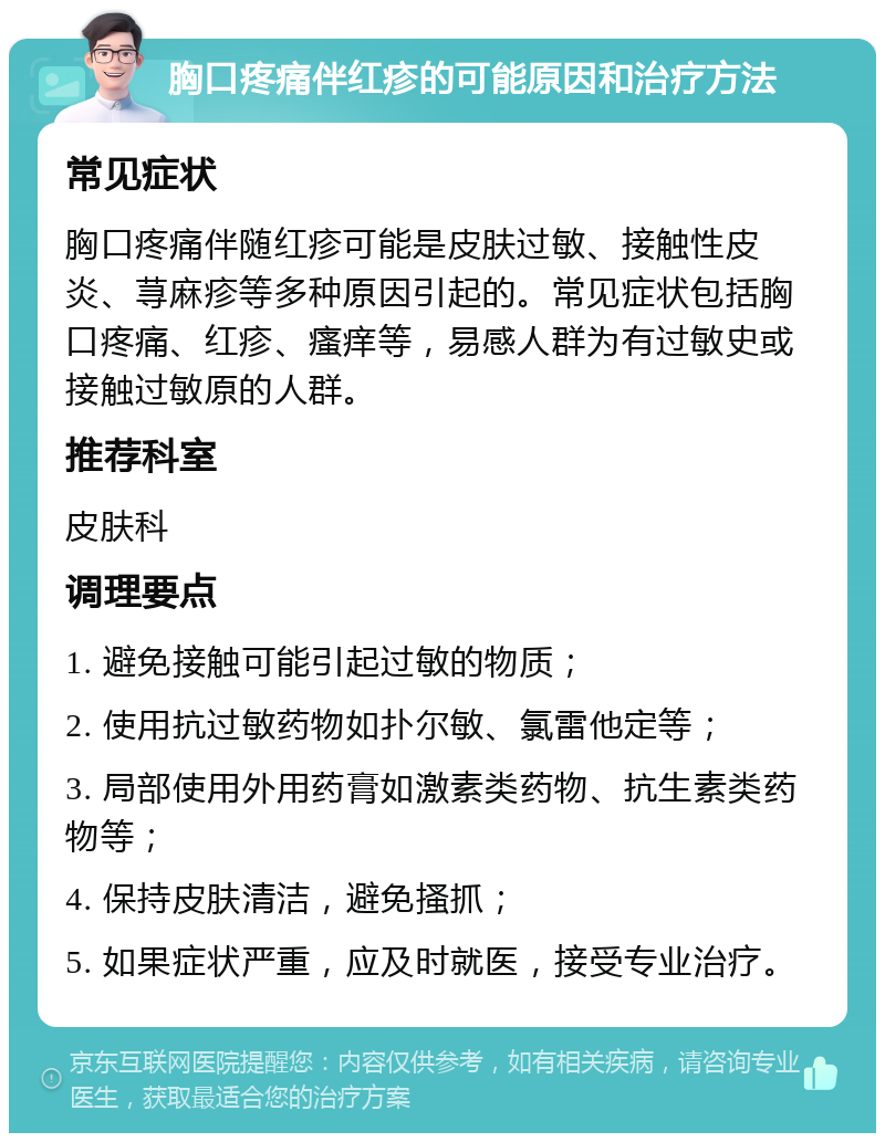 胸口疼痛伴红疹的可能原因和治疗方法 常见症状 胸口疼痛伴随红疹可能是皮肤过敏、接触性皮炎、荨麻疹等多种原因引起的。常见症状包括胸口疼痛、红疹、瘙痒等，易感人群为有过敏史或接触过敏原的人群。 推荐科室 皮肤科 调理要点 1. 避免接触可能引起过敏的物质； 2. 使用抗过敏药物如扑尔敏、氯雷他定等； 3. 局部使用外用药膏如激素类药物、抗生素类药物等； 4. 保持皮肤清洁，避免搔抓； 5. 如果症状严重，应及时就医，接受专业治疗。