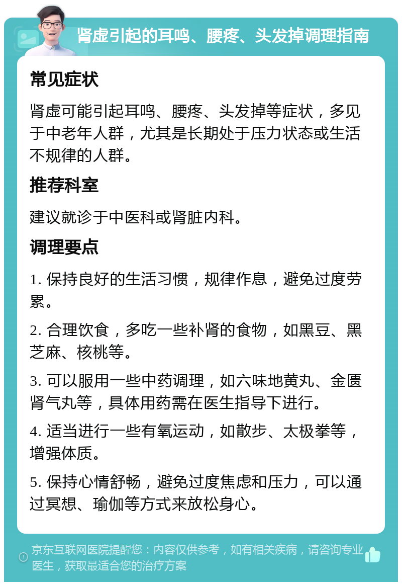 肾虚引起的耳鸣、腰疼、头发掉调理指南 常见症状 肾虚可能引起耳鸣、腰疼、头发掉等症状，多见于中老年人群，尤其是长期处于压力状态或生活不规律的人群。 推荐科室 建议就诊于中医科或肾脏内科。 调理要点 1. 保持良好的生活习惯，规律作息，避免过度劳累。 2. 合理饮食，多吃一些补肾的食物，如黑豆、黑芝麻、核桃等。 3. 可以服用一些中药调理，如六味地黄丸、金匮肾气丸等，具体用药需在医生指导下进行。 4. 适当进行一些有氧运动，如散步、太极拳等，增强体质。 5. 保持心情舒畅，避免过度焦虑和压力，可以通过冥想、瑜伽等方式来放松身心。