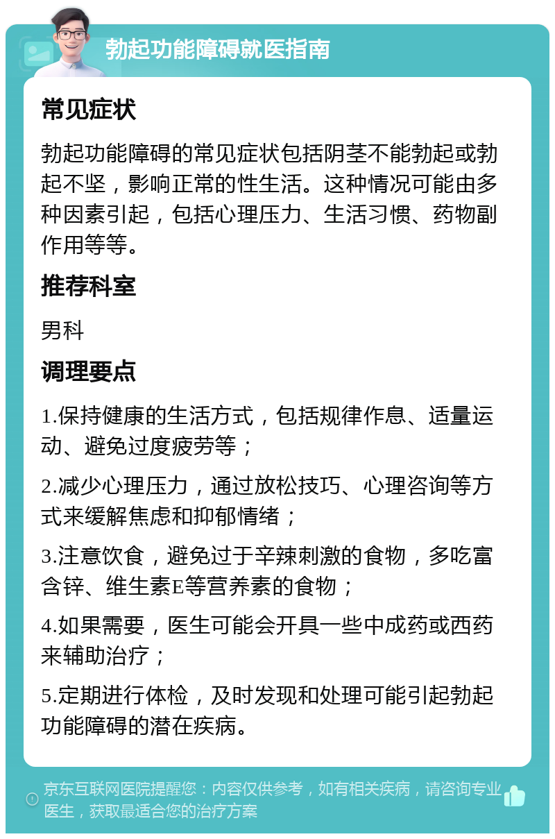 勃起功能障碍就医指南 常见症状 勃起功能障碍的常见症状包括阴茎不能勃起或勃起不坚，影响正常的性生活。这种情况可能由多种因素引起，包括心理压力、生活习惯、药物副作用等等。 推荐科室 男科 调理要点 1.保持健康的生活方式，包括规律作息、适量运动、避免过度疲劳等； 2.减少心理压力，通过放松技巧、心理咨询等方式来缓解焦虑和抑郁情绪； 3.注意饮食，避免过于辛辣刺激的食物，多吃富含锌、维生素E等营养素的食物； 4.如果需要，医生可能会开具一些中成药或西药来辅助治疗； 5.定期进行体检，及时发现和处理可能引起勃起功能障碍的潜在疾病。