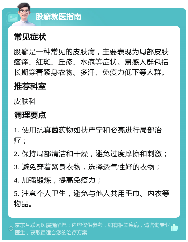 股癣就医指南 常见症状 股癣是一种常见的皮肤病，主要表现为局部皮肤瘙痒、红斑、丘疹、水疱等症状。易感人群包括长期穿着紧身衣物、多汗、免疫力低下等人群。 推荐科室 皮肤科 调理要点 1. 使用抗真菌药物如扶严宁和必亮进行局部治疗； 2. 保持局部清洁和干燥，避免过度摩擦和刺激； 3. 避免穿着紧身衣物，选择透气性好的衣物； 4. 加强锻炼，提高免疫力； 5. 注意个人卫生，避免与他人共用毛巾、内衣等物品。