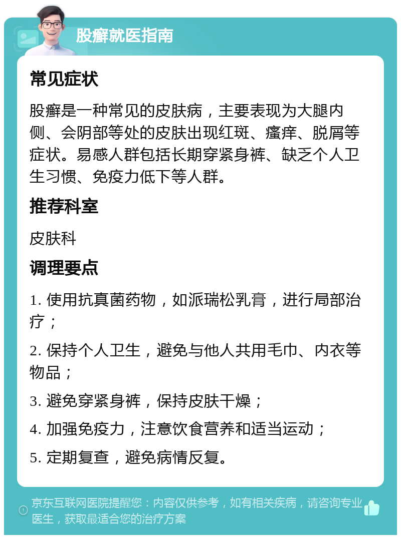 股癣就医指南 常见症状 股癣是一种常见的皮肤病，主要表现为大腿内侧、会阴部等处的皮肤出现红斑、瘙痒、脱屑等症状。易感人群包括长期穿紧身裤、缺乏个人卫生习惯、免疫力低下等人群。 推荐科室 皮肤科 调理要点 1. 使用抗真菌药物，如派瑞松乳膏，进行局部治疗； 2. 保持个人卫生，避免与他人共用毛巾、内衣等物品； 3. 避免穿紧身裤，保持皮肤干燥； 4. 加强免疫力，注意饮食营养和适当运动； 5. 定期复查，避免病情反复。