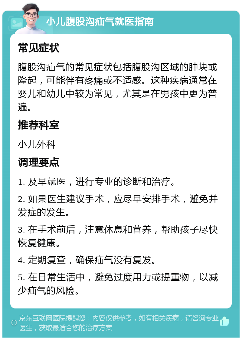 小儿腹股沟疝气就医指南 常见症状 腹股沟疝气的常见症状包括腹股沟区域的肿块或隆起，可能伴有疼痛或不适感。这种疾病通常在婴儿和幼儿中较为常见，尤其是在男孩中更为普遍。 推荐科室 小儿外科 调理要点 1. 及早就医，进行专业的诊断和治疗。 2. 如果医生建议手术，应尽早安排手术，避免并发症的发生。 3. 在手术前后，注意休息和营养，帮助孩子尽快恢复健康。 4. 定期复查，确保疝气没有复发。 5. 在日常生活中，避免过度用力或提重物，以减少疝气的风险。