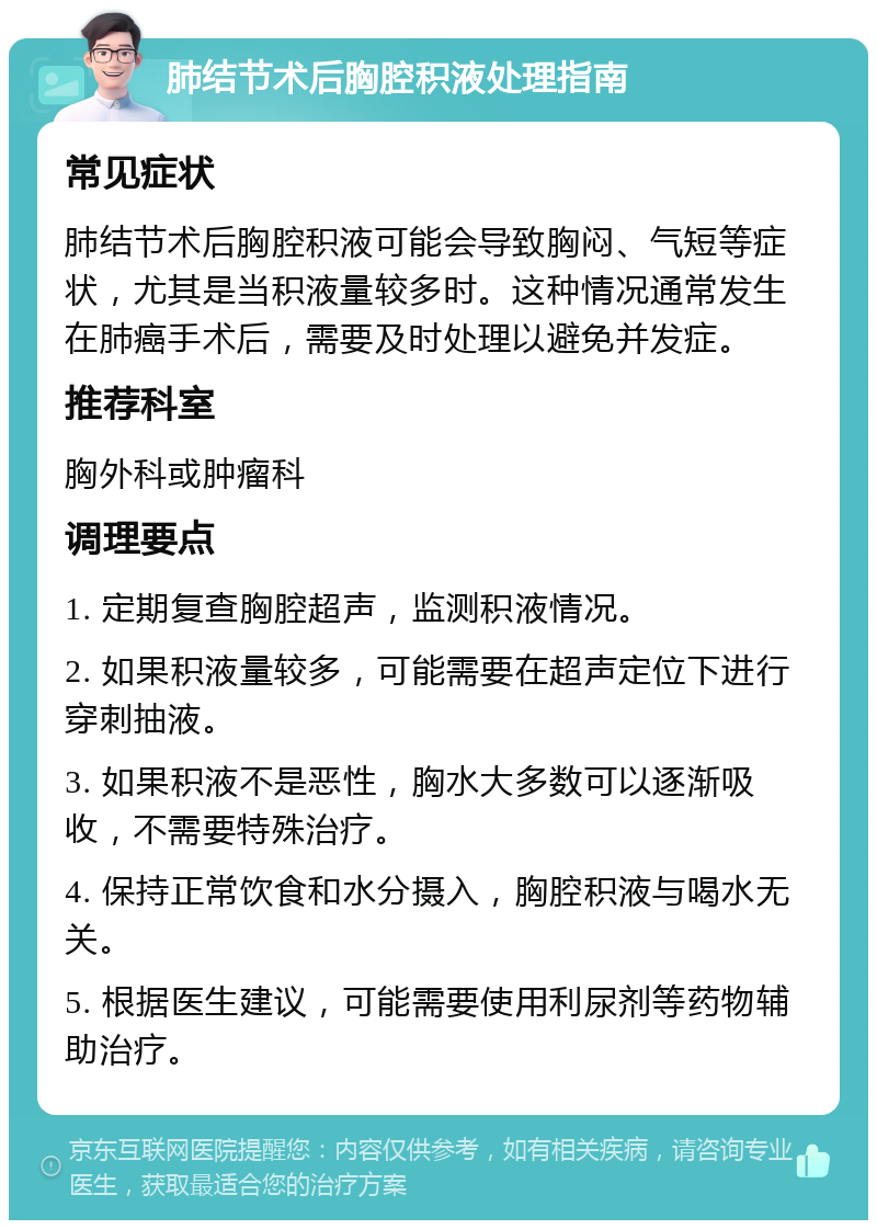 肺结节术后胸腔积液处理指南 常见症状 肺结节术后胸腔积液可能会导致胸闷、气短等症状，尤其是当积液量较多时。这种情况通常发生在肺癌手术后，需要及时处理以避免并发症。 推荐科室 胸外科或肿瘤科 调理要点 1. 定期复查胸腔超声，监测积液情况。 2. 如果积液量较多，可能需要在超声定位下进行穿刺抽液。 3. 如果积液不是恶性，胸水大多数可以逐渐吸收，不需要特殊治疗。 4. 保持正常饮食和水分摄入，胸腔积液与喝水无关。 5. 根据医生建议，可能需要使用利尿剂等药物辅助治疗。