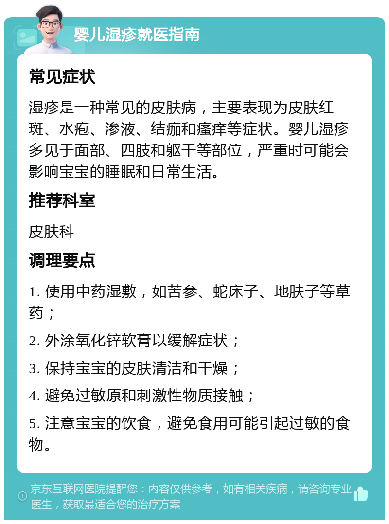 婴儿湿疹就医指南 常见症状 湿疹是一种常见的皮肤病，主要表现为皮肤红斑、水疱、渗液、结痂和瘙痒等症状。婴儿湿疹多见于面部、四肢和躯干等部位，严重时可能会影响宝宝的睡眠和日常生活。 推荐科室 皮肤科 调理要点 1. 使用中药湿敷，如苦参、蛇床子、地肤子等草药； 2. 外涂氧化锌软膏以缓解症状； 3. 保持宝宝的皮肤清洁和干燥； 4. 避免过敏原和刺激性物质接触； 5. 注意宝宝的饮食，避免食用可能引起过敏的食物。