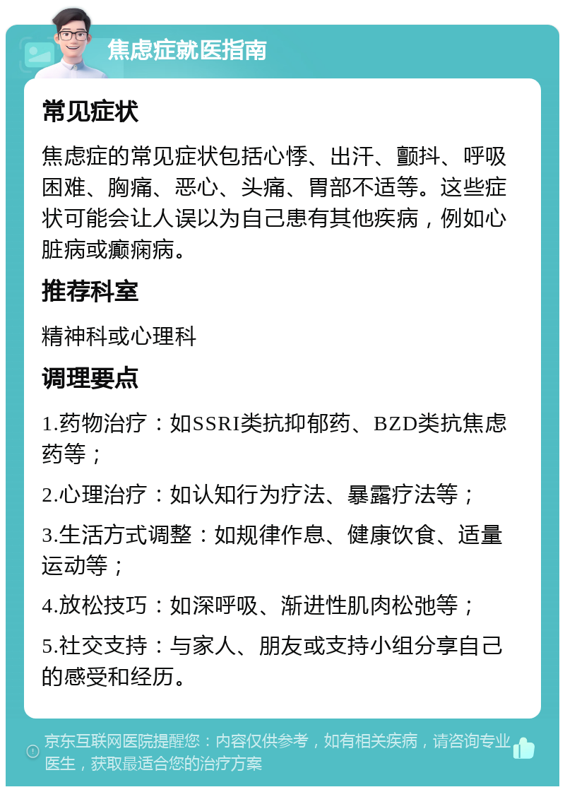 焦虑症就医指南 常见症状 焦虑症的常见症状包括心悸、出汗、颤抖、呼吸困难、胸痛、恶心、头痛、胃部不适等。这些症状可能会让人误以为自己患有其他疾病，例如心脏病或癫痫病。 推荐科室 精神科或心理科 调理要点 1.药物治疗：如SSRI类抗抑郁药、BZD类抗焦虑药等； 2.心理治疗：如认知行为疗法、暴露疗法等； 3.生活方式调整：如规律作息、健康饮食、适量运动等； 4.放松技巧：如深呼吸、渐进性肌肉松弛等； 5.社交支持：与家人、朋友或支持小组分享自己的感受和经历。