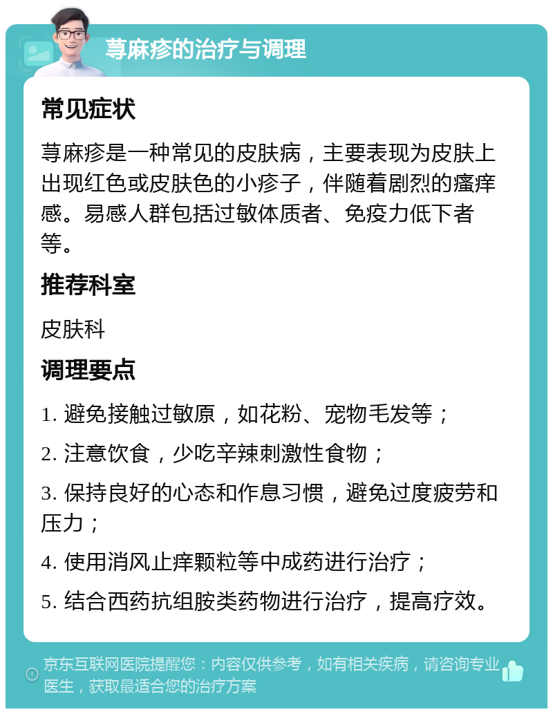 荨麻疹的治疗与调理 常见症状 荨麻疹是一种常见的皮肤病，主要表现为皮肤上出现红色或皮肤色的小疹子，伴随着剧烈的瘙痒感。易感人群包括过敏体质者、免疫力低下者等。 推荐科室 皮肤科 调理要点 1. 避免接触过敏原，如花粉、宠物毛发等； 2. 注意饮食，少吃辛辣刺激性食物； 3. 保持良好的心态和作息习惯，避免过度疲劳和压力； 4. 使用消风止痒颗粒等中成药进行治疗； 5. 结合西药抗组胺类药物进行治疗，提高疗效。