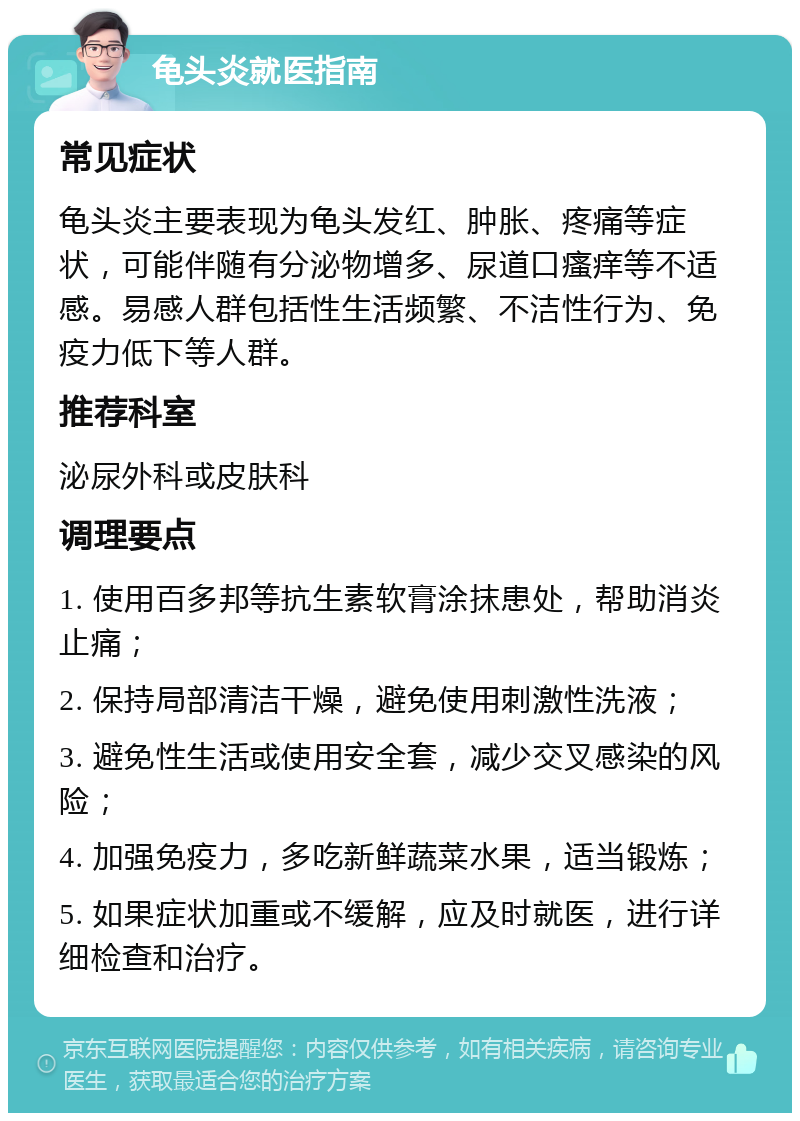 龟头炎就医指南 常见症状 龟头炎主要表现为龟头发红、肿胀、疼痛等症状，可能伴随有分泌物增多、尿道口瘙痒等不适感。易感人群包括性生活频繁、不洁性行为、免疫力低下等人群。 推荐科室 泌尿外科或皮肤科 调理要点 1. 使用百多邦等抗生素软膏涂抹患处，帮助消炎止痛； 2. 保持局部清洁干燥，避免使用刺激性洗液； 3. 避免性生活或使用安全套，减少交叉感染的风险； 4. 加强免疫力，多吃新鲜蔬菜水果，适当锻炼； 5. 如果症状加重或不缓解，应及时就医，进行详细检查和治疗。