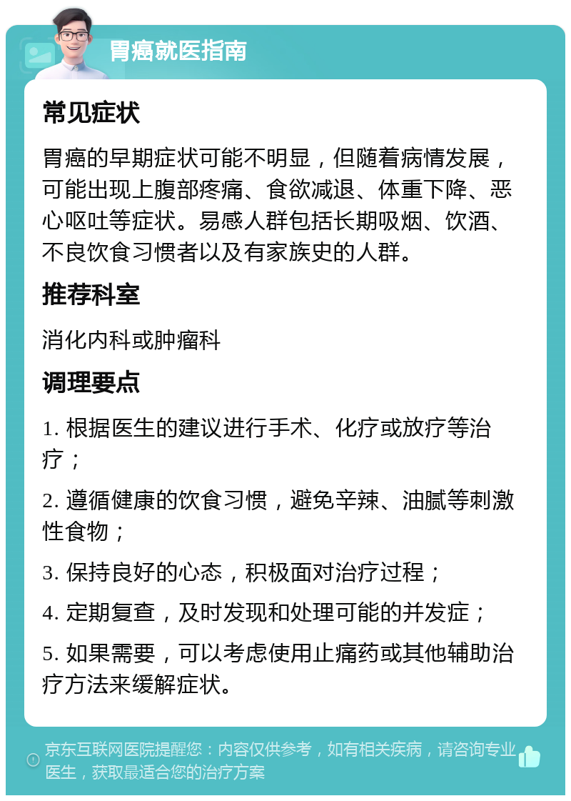 胃癌就医指南 常见症状 胃癌的早期症状可能不明显，但随着病情发展，可能出现上腹部疼痛、食欲减退、体重下降、恶心呕吐等症状。易感人群包括长期吸烟、饮酒、不良饮食习惯者以及有家族史的人群。 推荐科室 消化内科或肿瘤科 调理要点 1. 根据医生的建议进行手术、化疗或放疗等治疗； 2. 遵循健康的饮食习惯，避免辛辣、油腻等刺激性食物； 3. 保持良好的心态，积极面对治疗过程； 4. 定期复查，及时发现和处理可能的并发症； 5. 如果需要，可以考虑使用止痛药或其他辅助治疗方法来缓解症状。