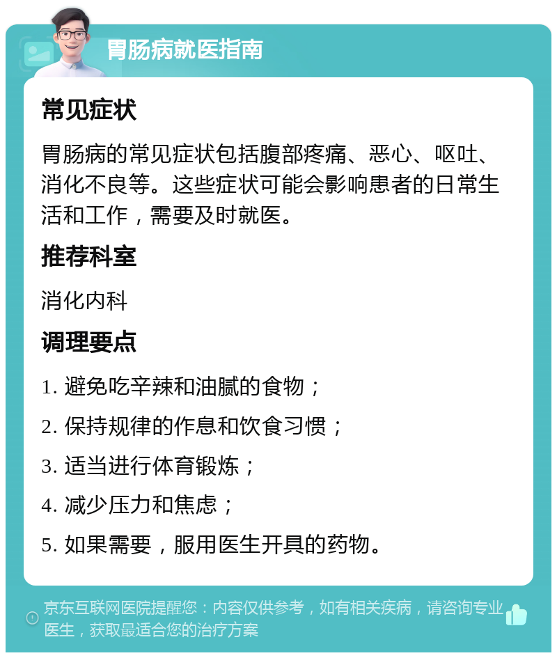 胃肠病就医指南 常见症状 胃肠病的常见症状包括腹部疼痛、恶心、呕吐、消化不良等。这些症状可能会影响患者的日常生活和工作，需要及时就医。 推荐科室 消化内科 调理要点 1. 避免吃辛辣和油腻的食物； 2. 保持规律的作息和饮食习惯； 3. 适当进行体育锻炼； 4. 减少压力和焦虑； 5. 如果需要，服用医生开具的药物。