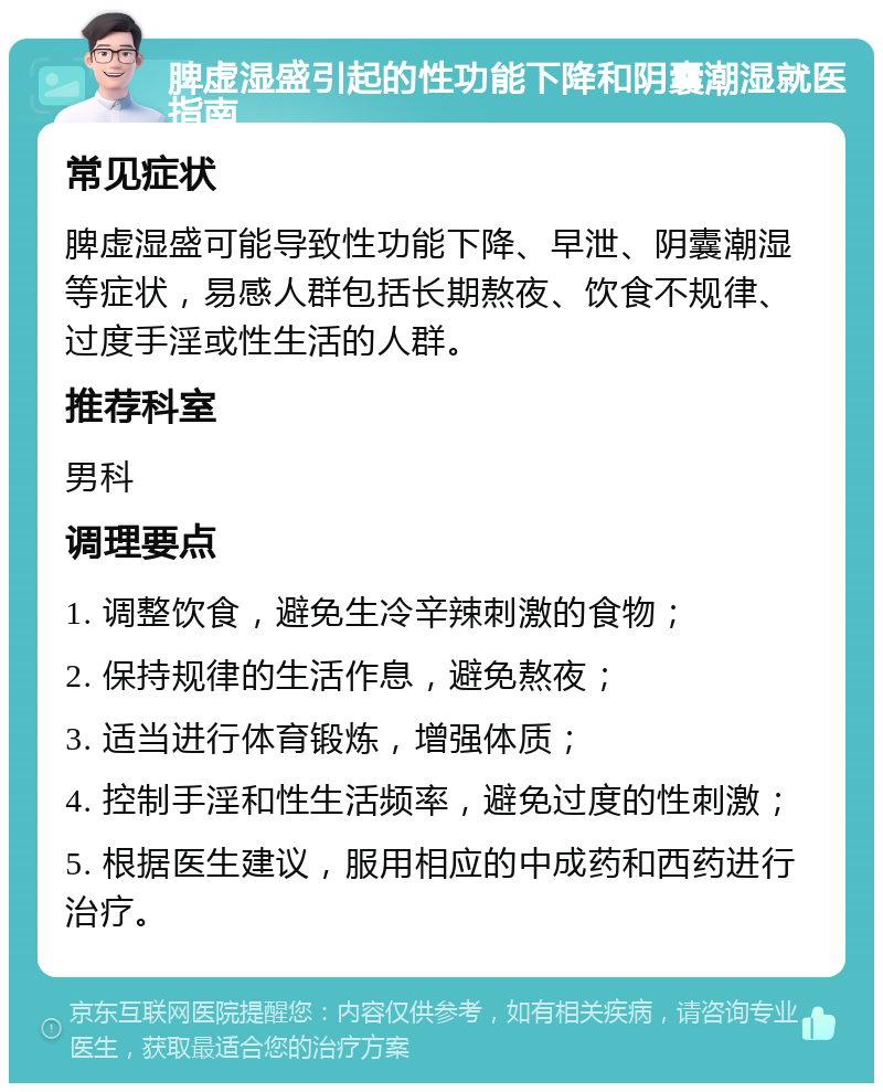 脾虚湿盛引起的性功能下降和阴囊潮湿就医指南 常见症状 脾虚湿盛可能导致性功能下降、早泄、阴囊潮湿等症状，易感人群包括长期熬夜、饮食不规律、过度手淫或性生活的人群。 推荐科室 男科 调理要点 1. 调整饮食，避免生冷辛辣刺激的食物； 2. 保持规律的生活作息，避免熬夜； 3. 适当进行体育锻炼，增强体质； 4. 控制手淫和性生活频率，避免过度的性刺激； 5. 根据医生建议，服用相应的中成药和西药进行治疗。