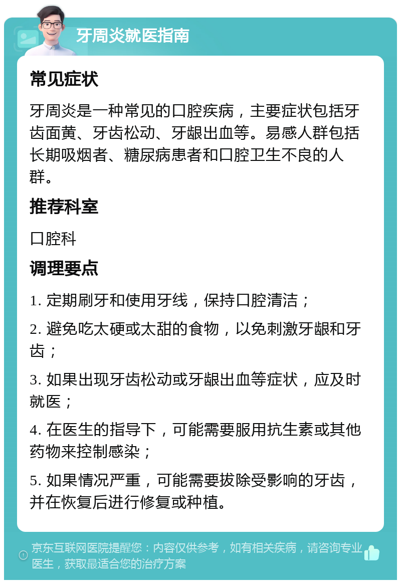 牙周炎就医指南 常见症状 牙周炎是一种常见的口腔疾病，主要症状包括牙齿面黄、牙齿松动、牙龈出血等。易感人群包括长期吸烟者、糖尿病患者和口腔卫生不良的人群。 推荐科室 口腔科 调理要点 1. 定期刷牙和使用牙线，保持口腔清洁； 2. 避免吃太硬或太甜的食物，以免刺激牙龈和牙齿； 3. 如果出现牙齿松动或牙龈出血等症状，应及时就医； 4. 在医生的指导下，可能需要服用抗生素或其他药物来控制感染； 5. 如果情况严重，可能需要拔除受影响的牙齿，并在恢复后进行修复或种植。