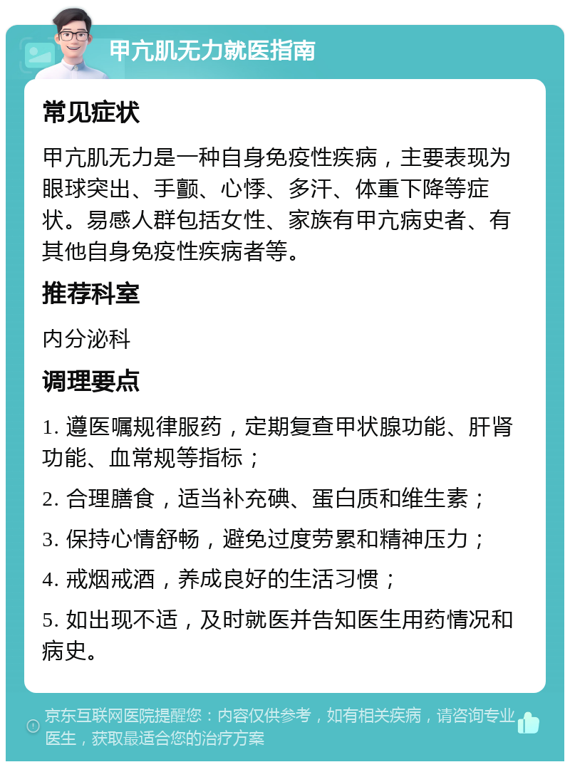 甲亢肌无力就医指南 常见症状 甲亢肌无力是一种自身免疫性疾病，主要表现为眼球突出、手颤、心悸、多汗、体重下降等症状。易感人群包括女性、家族有甲亢病史者、有其他自身免疫性疾病者等。 推荐科室 内分泌科 调理要点 1. 遵医嘱规律服药，定期复查甲状腺功能、肝肾功能、血常规等指标； 2. 合理膳食，适当补充碘、蛋白质和维生素； 3. 保持心情舒畅，避免过度劳累和精神压力； 4. 戒烟戒酒，养成良好的生活习惯； 5. 如出现不适，及时就医并告知医生用药情况和病史。