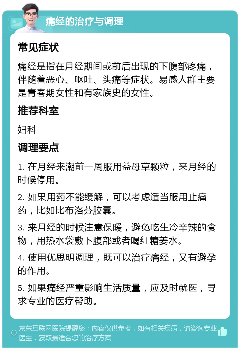 痛经的治疗与调理 常见症状 痛经是指在月经期间或前后出现的下腹部疼痛，伴随着恶心、呕吐、头痛等症状。易感人群主要是青春期女性和有家族史的女性。 推荐科室 妇科 调理要点 1. 在月经来潮前一周服用益母草颗粒，来月经的时候停用。 2. 如果用药不能缓解，可以考虑适当服用止痛药，比如比布洛芬胶囊。 3. 来月经的时候注意保暖，避免吃生冷辛辣的食物，用热水袋敷下腹部或者喝红糖姜水。 4. 使用优思明调理，既可以治疗痛经，又有避孕的作用。 5. 如果痛经严重影响生活质量，应及时就医，寻求专业的医疗帮助。