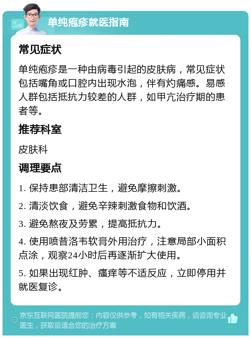 单纯疱疹就医指南 常见症状 单纯疱疹是一种由病毒引起的皮肤病，常见症状包括嘴角或口腔内出现水泡，伴有灼痛感。易感人群包括抵抗力较差的人群，如甲亢治疗期的患者等。 推荐科室 皮肤科 调理要点 1. 保持患部清洁卫生，避免摩擦刺激。 2. 清淡饮食，避免辛辣刺激食物和饮酒。 3. 避免熬夜及劳累，提高抵抗力。 4. 使用喷昔洛韦软膏外用治疗，注意局部小面积点涂，观察24小时后再逐渐扩大使用。 5. 如果出现红肿、瘙痒等不适反应，立即停用并就医复诊。