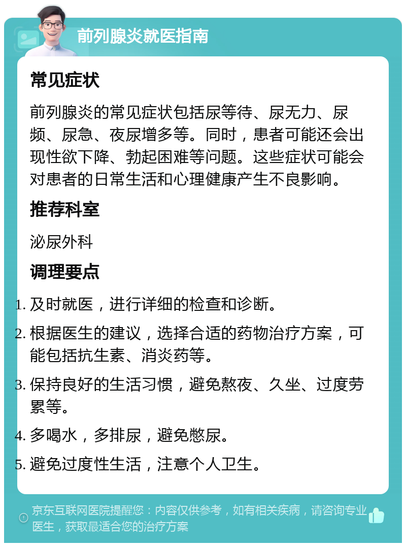 前列腺炎就医指南 常见症状 前列腺炎的常见症状包括尿等待、尿无力、尿频、尿急、夜尿增多等。同时，患者可能还会出现性欲下降、勃起困难等问题。这些症状可能会对患者的日常生活和心理健康产生不良影响。 推荐科室 泌尿外科 调理要点 及时就医，进行详细的检查和诊断。 根据医生的建议，选择合适的药物治疗方案，可能包括抗生素、消炎药等。 保持良好的生活习惯，避免熬夜、久坐、过度劳累等。 多喝水，多排尿，避免憋尿。 避免过度性生活，注意个人卫生。