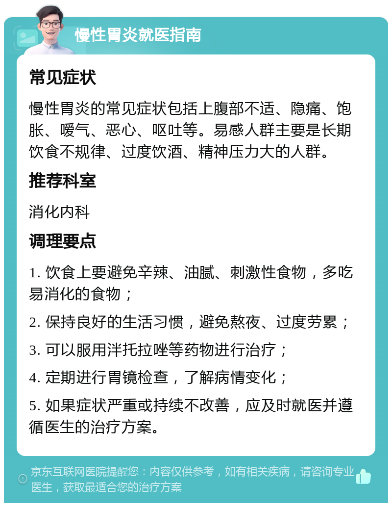 慢性胃炎就医指南 常见症状 慢性胃炎的常见症状包括上腹部不适、隐痛、饱胀、嗳气、恶心、呕吐等。易感人群主要是长期饮食不规律、过度饮酒、精神压力大的人群。 推荐科室 消化内科 调理要点 1. 饮食上要避免辛辣、油腻、刺激性食物，多吃易消化的食物； 2. 保持良好的生活习惯，避免熬夜、过度劳累； 3. 可以服用泮托拉唑等药物进行治疗； 4. 定期进行胃镜检查，了解病情变化； 5. 如果症状严重或持续不改善，应及时就医并遵循医生的治疗方案。