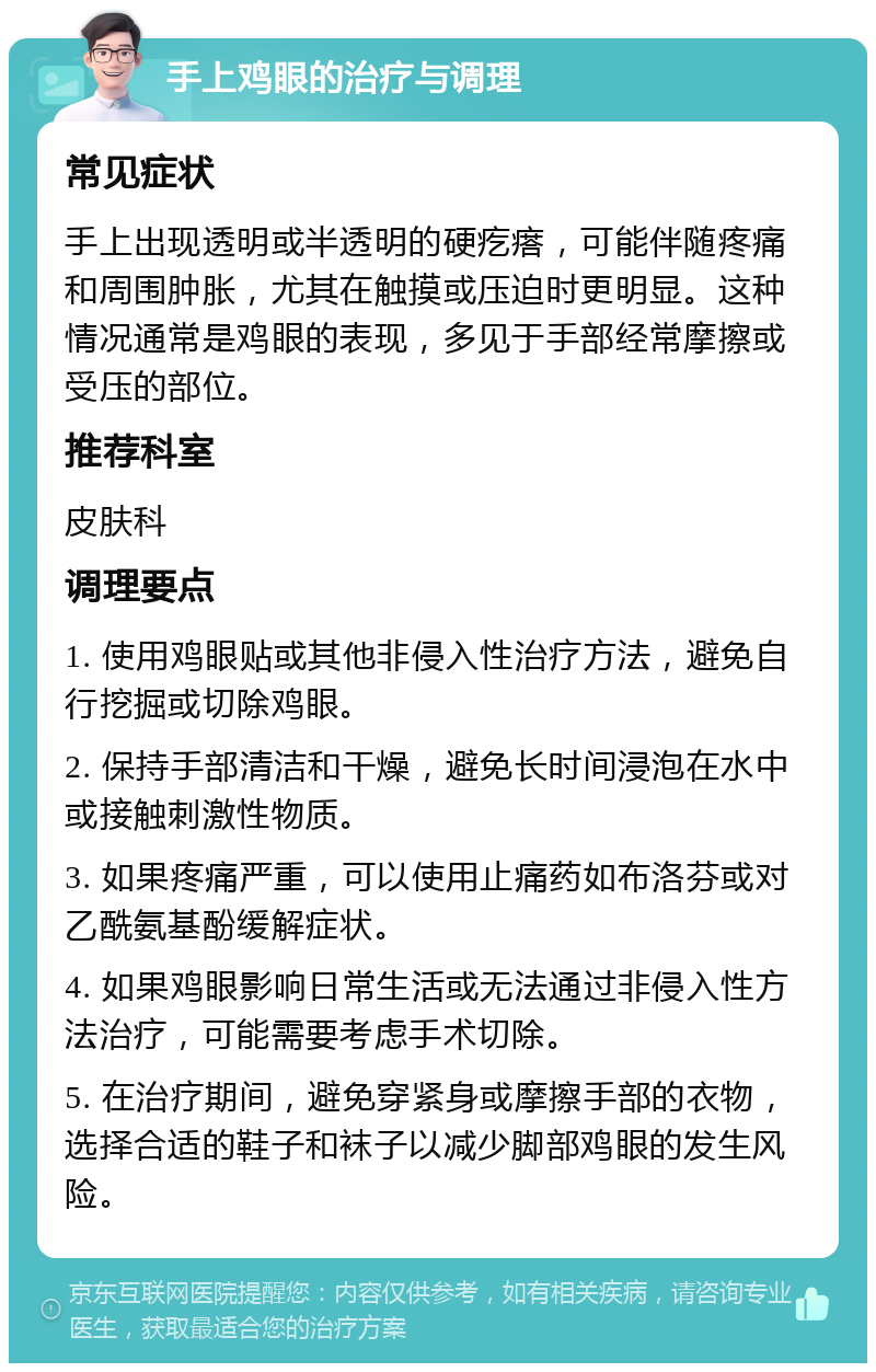 手上鸡眼的治疗与调理 常见症状 手上出现透明或半透明的硬疙瘩，可能伴随疼痛和周围肿胀，尤其在触摸或压迫时更明显。这种情况通常是鸡眼的表现，多见于手部经常摩擦或受压的部位。 推荐科室 皮肤科 调理要点 1. 使用鸡眼贴或其他非侵入性治疗方法，避免自行挖掘或切除鸡眼。 2. 保持手部清洁和干燥，避免长时间浸泡在水中或接触刺激性物质。 3. 如果疼痛严重，可以使用止痛药如布洛芬或对乙酰氨基酚缓解症状。 4. 如果鸡眼影响日常生活或无法通过非侵入性方法治疗，可能需要考虑手术切除。 5. 在治疗期间，避免穿紧身或摩擦手部的衣物，选择合适的鞋子和袜子以减少脚部鸡眼的发生风险。