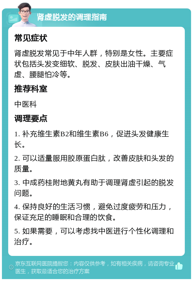 肾虚脱发的调理指南 常见症状 肾虚脱发常见于中年人群，特别是女性。主要症状包括头发变细软、脱发、皮肤出油干燥、气虚、腰腿怕冷等。 推荐科室 中医科 调理要点 1. 补充维生素B2和维生素B6，促进头发健康生长。 2. 可以适量服用胶原蛋白肽，改善皮肤和头发的质量。 3. 中成药桂附地黄丸有助于调理肾虚引起的脱发问题。 4. 保持良好的生活习惯，避免过度疲劳和压力，保证充足的睡眠和合理的饮食。 5. 如果需要，可以考虑找中医进行个性化调理和治疗。