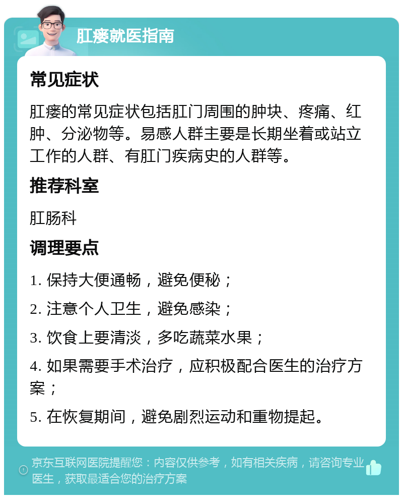 肛瘘就医指南 常见症状 肛瘘的常见症状包括肛门周围的肿块、疼痛、红肿、分泌物等。易感人群主要是长期坐着或站立工作的人群、有肛门疾病史的人群等。 推荐科室 肛肠科 调理要点 1. 保持大便通畅，避免便秘； 2. 注意个人卫生，避免感染； 3. 饮食上要清淡，多吃蔬菜水果； 4. 如果需要手术治疗，应积极配合医生的治疗方案； 5. 在恢复期间，避免剧烈运动和重物提起。