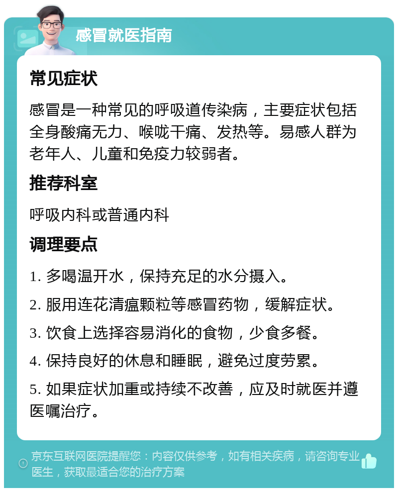 感冒就医指南 常见症状 感冒是一种常见的呼吸道传染病，主要症状包括全身酸痛无力、喉咙干痛、发热等。易感人群为老年人、儿童和免疫力较弱者。 推荐科室 呼吸内科或普通内科 调理要点 1. 多喝温开水，保持充足的水分摄入。 2. 服用连花清瘟颗粒等感冒药物，缓解症状。 3. 饮食上选择容易消化的食物，少食多餐。 4. 保持良好的休息和睡眠，避免过度劳累。 5. 如果症状加重或持续不改善，应及时就医并遵医嘱治疗。