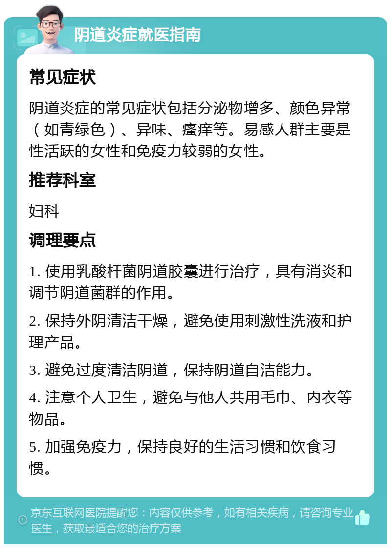 阴道炎症就医指南 常见症状 阴道炎症的常见症状包括分泌物增多、颜色异常（如青绿色）、异味、瘙痒等。易感人群主要是性活跃的女性和免疫力较弱的女性。 推荐科室 妇科 调理要点 1. 使用乳酸杆菌阴道胶囊进行治疗，具有消炎和调节阴道菌群的作用。 2. 保持外阴清洁干燥，避免使用刺激性洗液和护理产品。 3. 避免过度清洁阴道，保持阴道自洁能力。 4. 注意个人卫生，避免与他人共用毛巾、内衣等物品。 5. 加强免疫力，保持良好的生活习惯和饮食习惯。