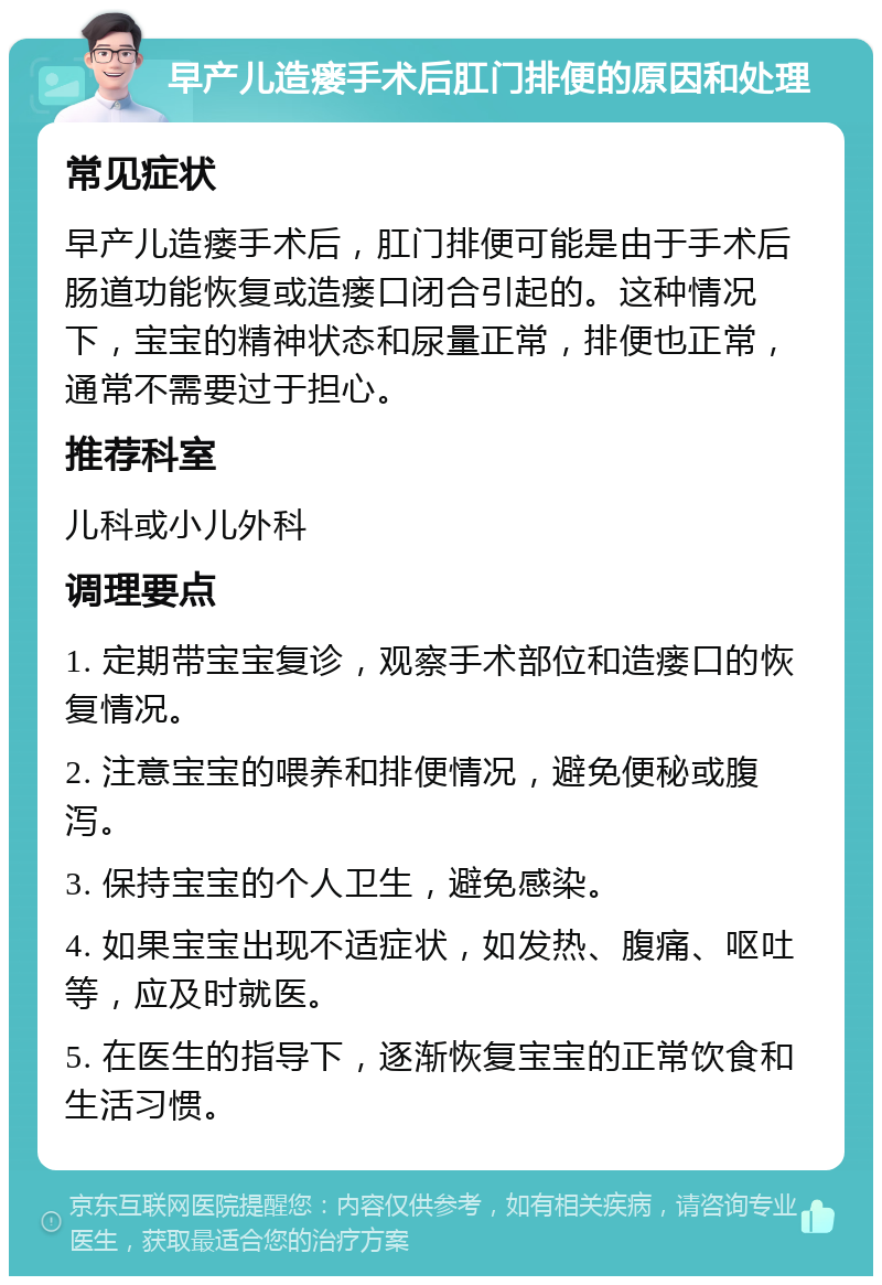 早产儿造瘘手术后肛门排便的原因和处理 常见症状 早产儿造瘘手术后，肛门排便可能是由于手术后肠道功能恢复或造瘘口闭合引起的。这种情况下，宝宝的精神状态和尿量正常，排便也正常，通常不需要过于担心。 推荐科室 儿科或小儿外科 调理要点 1. 定期带宝宝复诊，观察手术部位和造瘘口的恢复情况。 2. 注意宝宝的喂养和排便情况，避免便秘或腹泻。 3. 保持宝宝的个人卫生，避免感染。 4. 如果宝宝出现不适症状，如发热、腹痛、呕吐等，应及时就医。 5. 在医生的指导下，逐渐恢复宝宝的正常饮食和生活习惯。