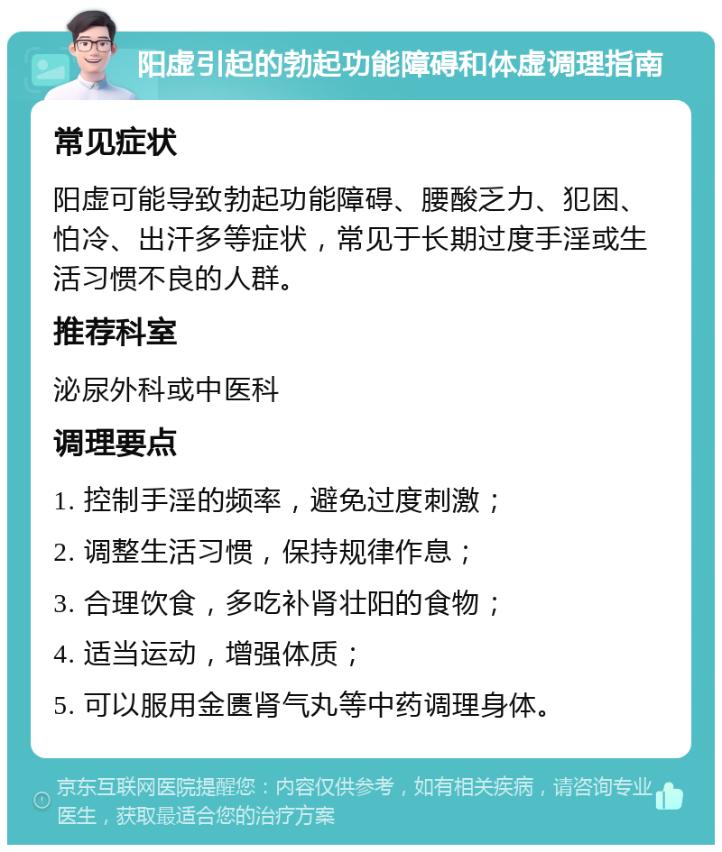 阳虚引起的勃起功能障碍和体虚调理指南 常见症状 阳虚可能导致勃起功能障碍、腰酸乏力、犯困、怕冷、出汗多等症状，常见于长期过度手淫或生活习惯不良的人群。 推荐科室 泌尿外科或中医科 调理要点 1. 控制手淫的频率，避免过度刺激； 2. 调整生活习惯，保持规律作息； 3. 合理饮食，多吃补肾壮阳的食物； 4. 适当运动，增强体质； 5. 可以服用金匮肾气丸等中药调理身体。