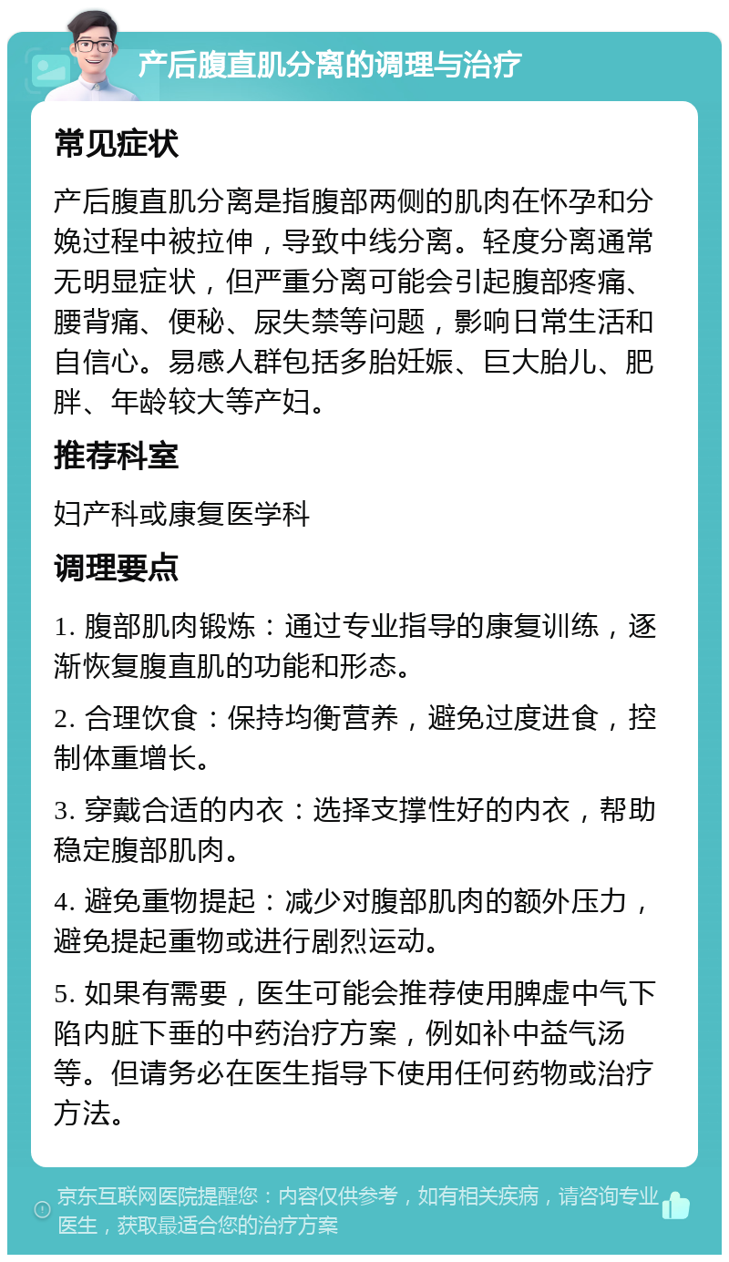 产后腹直肌分离的调理与治疗 常见症状 产后腹直肌分离是指腹部两侧的肌肉在怀孕和分娩过程中被拉伸，导致中线分离。轻度分离通常无明显症状，但严重分离可能会引起腹部疼痛、腰背痛、便秘、尿失禁等问题，影响日常生活和自信心。易感人群包括多胎妊娠、巨大胎儿、肥胖、年龄较大等产妇。 推荐科室 妇产科或康复医学科 调理要点 1. 腹部肌肉锻炼：通过专业指导的康复训练，逐渐恢复腹直肌的功能和形态。 2. 合理饮食：保持均衡营养，避免过度进食，控制体重增长。 3. 穿戴合适的内衣：选择支撑性好的内衣，帮助稳定腹部肌肉。 4. 避免重物提起：减少对腹部肌肉的额外压力，避免提起重物或进行剧烈运动。 5. 如果有需要，医生可能会推荐使用脾虚中气下陷内脏下垂的中药治疗方案，例如补中益气汤等。但请务必在医生指导下使用任何药物或治疗方法。