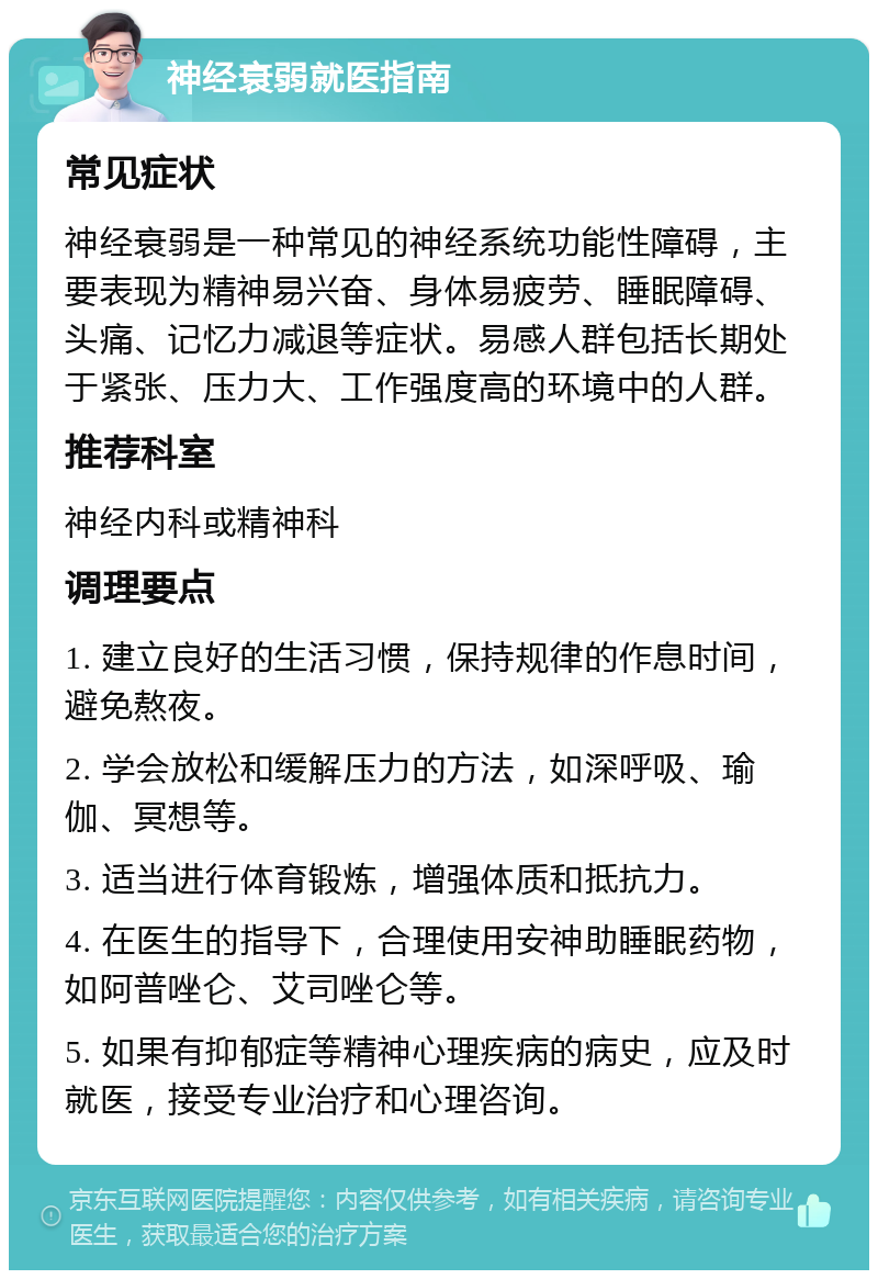 神经衰弱就医指南 常见症状 神经衰弱是一种常见的神经系统功能性障碍，主要表现为精神易兴奋、身体易疲劳、睡眠障碍、头痛、记忆力减退等症状。易感人群包括长期处于紧张、压力大、工作强度高的环境中的人群。 推荐科室 神经内科或精神科 调理要点 1. 建立良好的生活习惯，保持规律的作息时间，避免熬夜。 2. 学会放松和缓解压力的方法，如深呼吸、瑜伽、冥想等。 3. 适当进行体育锻炼，增强体质和抵抗力。 4. 在医生的指导下，合理使用安神助睡眠药物，如阿普唑仑、艾司唑仑等。 5. 如果有抑郁症等精神心理疾病的病史，应及时就医，接受专业治疗和心理咨询。