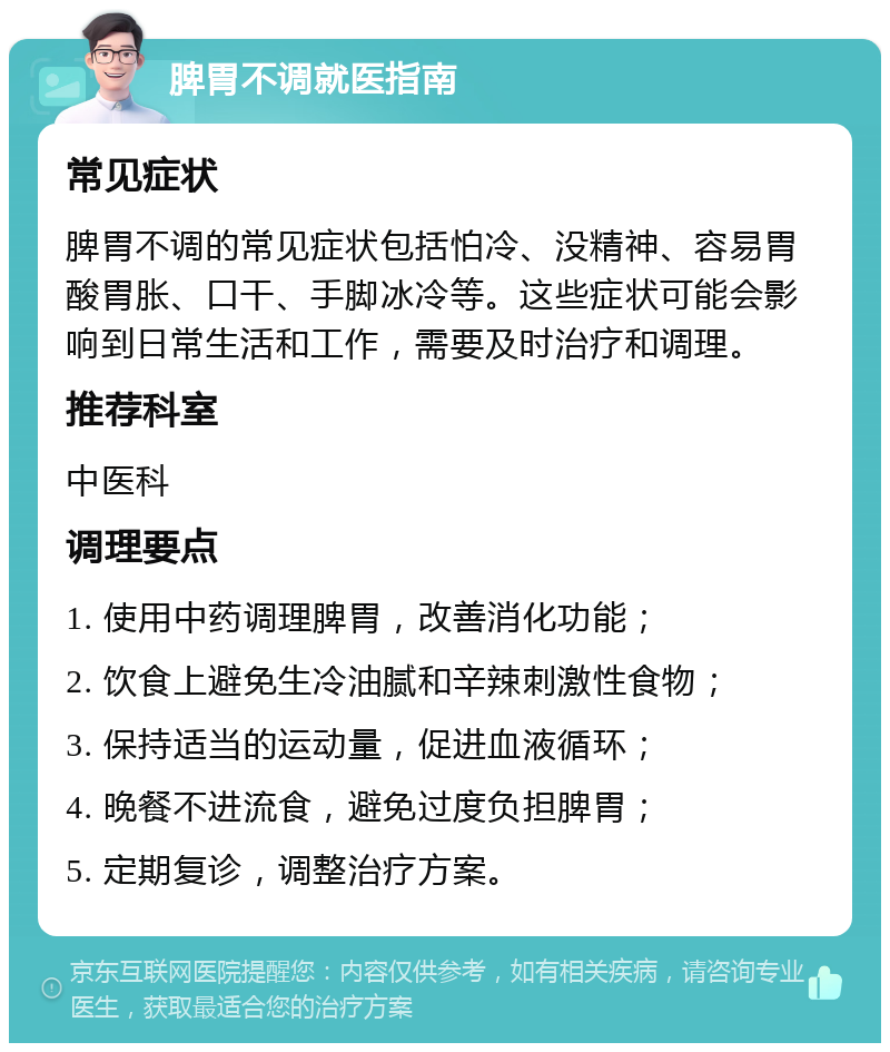 脾胃不调就医指南 常见症状 脾胃不调的常见症状包括怕冷、没精神、容易胃酸胃胀、口干、手脚冰冷等。这些症状可能会影响到日常生活和工作，需要及时治疗和调理。 推荐科室 中医科 调理要点 1. 使用中药调理脾胃，改善消化功能； 2. 饮食上避免生冷油腻和辛辣刺激性食物； 3. 保持适当的运动量，促进血液循环； 4. 晚餐不进流食，避免过度负担脾胃； 5. 定期复诊，调整治疗方案。