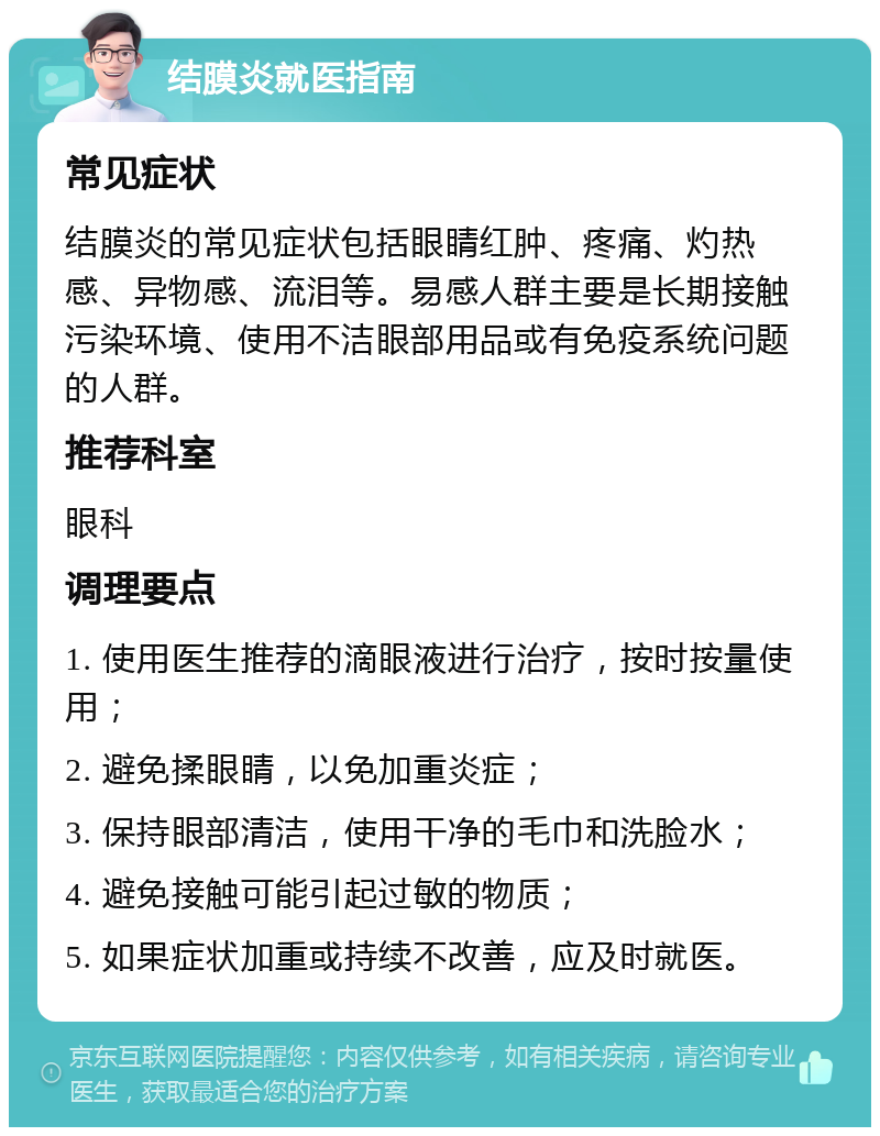 结膜炎就医指南 常见症状 结膜炎的常见症状包括眼睛红肿、疼痛、灼热感、异物感、流泪等。易感人群主要是长期接触污染环境、使用不洁眼部用品或有免疫系统问题的人群。 推荐科室 眼科 调理要点 1. 使用医生推荐的滴眼液进行治疗，按时按量使用； 2. 避免揉眼睛，以免加重炎症； 3. 保持眼部清洁，使用干净的毛巾和洗脸水； 4. 避免接触可能引起过敏的物质； 5. 如果症状加重或持续不改善，应及时就医。