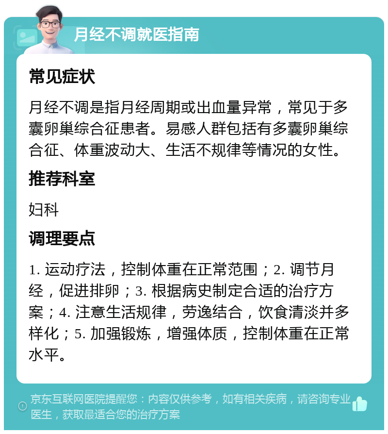 月经不调就医指南 常见症状 月经不调是指月经周期或出血量异常，常见于多囊卵巢综合征患者。易感人群包括有多囊卵巢综合征、体重波动大、生活不规律等情况的女性。 推荐科室 妇科 调理要点 1. 运动疗法，控制体重在正常范围；2. 调节月经，促进排卵；3. 根据病史制定合适的治疗方案；4. 注意生活规律，劳逸结合，饮食清淡并多样化；5. 加强锻炼，增强体质，控制体重在正常水平。