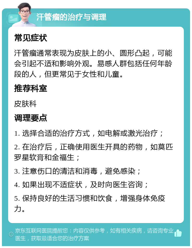 汗管瘤的治疗与调理 常见症状 汗管瘤通常表现为皮肤上的小、圆形凸起，可能会引起不适和影响外观。易感人群包括任何年龄段的人，但更常见于女性和儿童。 推荐科室 皮肤科 调理要点 1. 选择合适的治疗方式，如电解或激光治疗； 2. 在治疗后，正确使用医生开具的药物，如莫匹罗星软膏和金福生； 3. 注意伤口的清洁和消毒，避免感染； 4. 如果出现不适症状，及时向医生咨询； 5. 保持良好的生活习惯和饮食，增强身体免疫力。