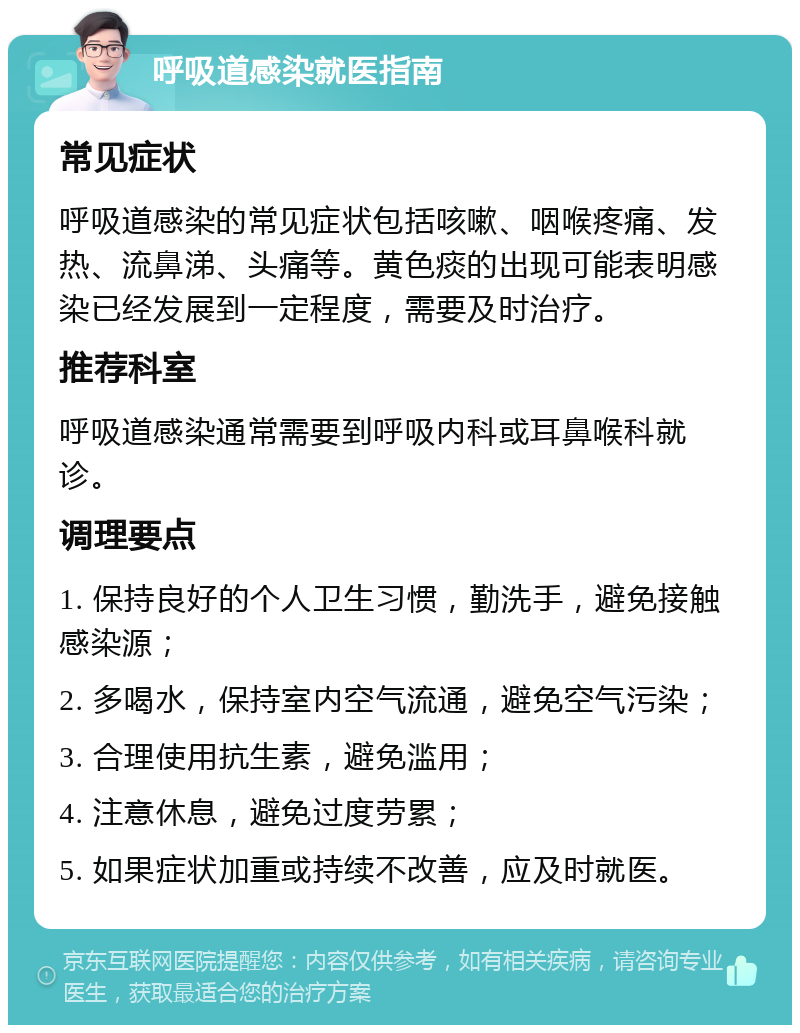 呼吸道感染就医指南 常见症状 呼吸道感染的常见症状包括咳嗽、咽喉疼痛、发热、流鼻涕、头痛等。黄色痰的出现可能表明感染已经发展到一定程度，需要及时治疗。 推荐科室 呼吸道感染通常需要到呼吸内科或耳鼻喉科就诊。 调理要点 1. 保持良好的个人卫生习惯，勤洗手，避免接触感染源； 2. 多喝水，保持室内空气流通，避免空气污染； 3. 合理使用抗生素，避免滥用； 4. 注意休息，避免过度劳累； 5. 如果症状加重或持续不改善，应及时就医。