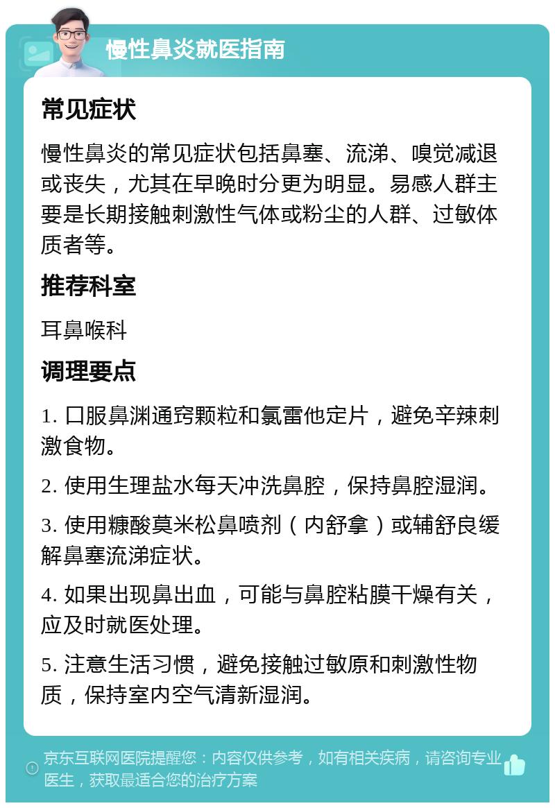 慢性鼻炎就医指南 常见症状 慢性鼻炎的常见症状包括鼻塞、流涕、嗅觉减退或丧失，尤其在早晚时分更为明显。易感人群主要是长期接触刺激性气体或粉尘的人群、过敏体质者等。 推荐科室 耳鼻喉科 调理要点 1. 口服鼻渊通窍颗粒和氯雷他定片，避免辛辣刺激食物。 2. 使用生理盐水每天冲洗鼻腔，保持鼻腔湿润。 3. 使用糠酸莫米松鼻喷剂（内舒拿）或辅舒良缓解鼻塞流涕症状。 4. 如果出现鼻出血，可能与鼻腔粘膜干燥有关，应及时就医处理。 5. 注意生活习惯，避免接触过敏原和刺激性物质，保持室内空气清新湿润。