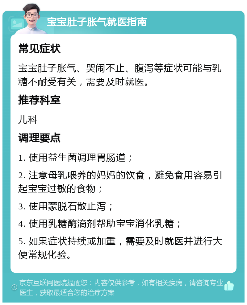 宝宝肚子胀气就医指南 常见症状 宝宝肚子胀气、哭闹不止、腹泻等症状可能与乳糖不耐受有关，需要及时就医。 推荐科室 儿科 调理要点 1. 使用益生菌调理胃肠道； 2. 注意母乳喂养的妈妈的饮食，避免食用容易引起宝宝过敏的食物； 3. 使用蒙脱石散止泻； 4. 使用乳糖酶滴剂帮助宝宝消化乳糖； 5. 如果症状持续或加重，需要及时就医并进行大便常规化验。