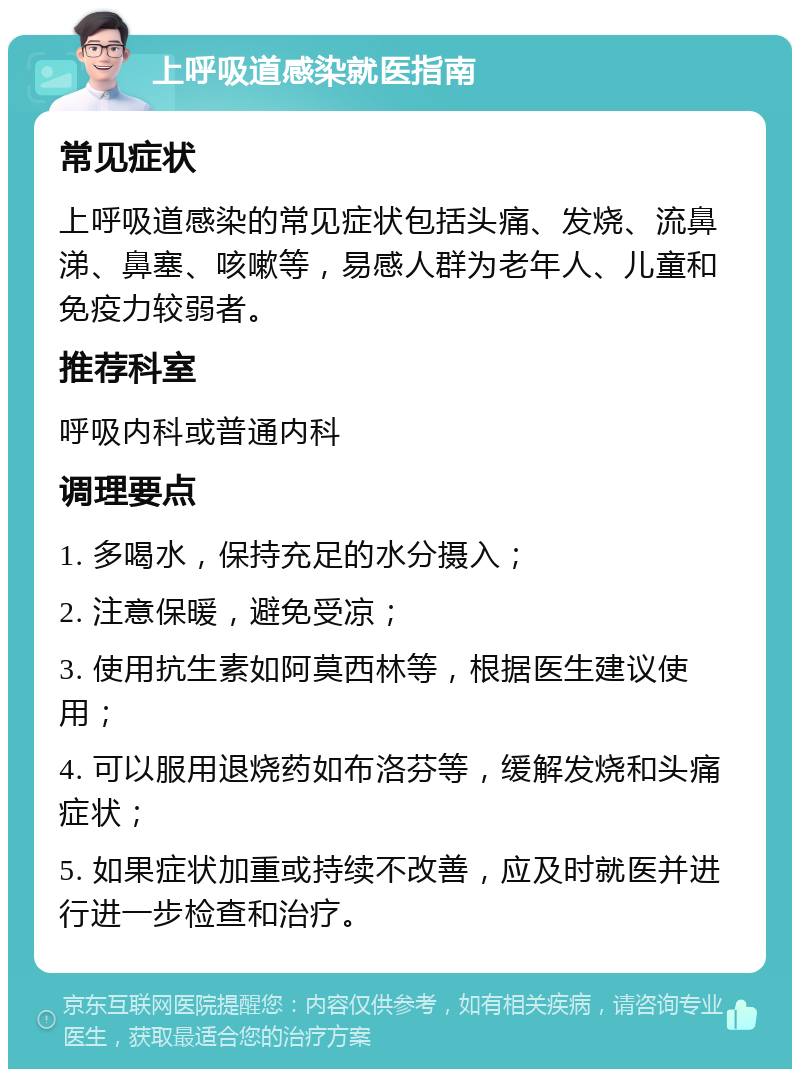 上呼吸道感染就医指南 常见症状 上呼吸道感染的常见症状包括头痛、发烧、流鼻涕、鼻塞、咳嗽等，易感人群为老年人、儿童和免疫力较弱者。 推荐科室 呼吸内科或普通内科 调理要点 1. 多喝水，保持充足的水分摄入； 2. 注意保暖，避免受凉； 3. 使用抗生素如阿莫西林等，根据医生建议使用； 4. 可以服用退烧药如布洛芬等，缓解发烧和头痛症状； 5. 如果症状加重或持续不改善，应及时就医并进行进一步检查和治疗。