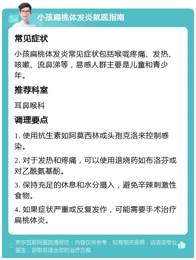 小孩扁桃体发炎就医指南 常见症状 小孩扁桃体发炎常见症状包括喉咙疼痛、发热、咳嗽、流鼻涕等，易感人群主要是儿童和青少年。 推荐科室 耳鼻喉科 调理要点 1. 使用抗生素如阿莫西林或头孢克洛来控制感染。 2. 对于发热和疼痛，可以使用退烧药如布洛芬或对乙酰氨基酚。 3. 保持充足的休息和水分摄入，避免辛辣刺激性食物。 4. 如果症状严重或反复发作，可能需要手术治疗扁桃体炎。