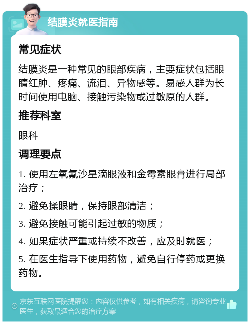 结膜炎就医指南 常见症状 结膜炎是一种常见的眼部疾病，主要症状包括眼睛红肿、疼痛、流泪、异物感等。易感人群为长时间使用电脑、接触污染物或过敏原的人群。 推荐科室 眼科 调理要点 1. 使用左氧氟沙星滴眼液和金霉素眼膏进行局部治疗； 2. 避免揉眼睛，保持眼部清洁； 3. 避免接触可能引起过敏的物质； 4. 如果症状严重或持续不改善，应及时就医； 5. 在医生指导下使用药物，避免自行停药或更换药物。