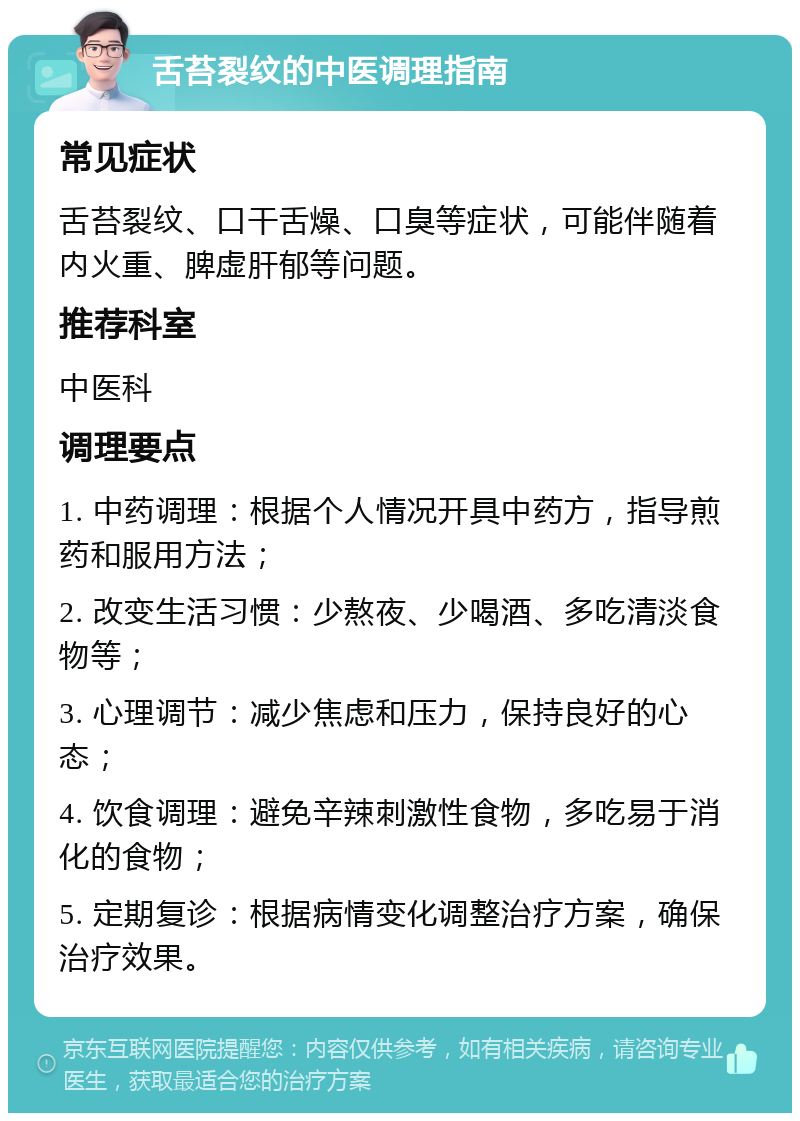 舌苔裂纹的中医调理指南 常见症状 舌苔裂纹、口干舌燥、口臭等症状，可能伴随着内火重、脾虚肝郁等问题。 推荐科室 中医科 调理要点 1. 中药调理：根据个人情况开具中药方，指导煎药和服用方法； 2. 改变生活习惯：少熬夜、少喝酒、多吃清淡食物等； 3. 心理调节：减少焦虑和压力，保持良好的心态； 4. 饮食调理：避免辛辣刺激性食物，多吃易于消化的食物； 5. 定期复诊：根据病情变化调整治疗方案，确保治疗效果。