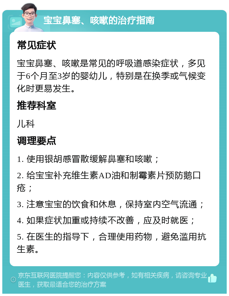 宝宝鼻塞、咳嗽的治疗指南 常见症状 宝宝鼻塞、咳嗽是常见的呼吸道感染症状，多见于6个月至3岁的婴幼儿，特别是在换季或气候变化时更易发生。 推荐科室 儿科 调理要点 1. 使用银胡感冒散缓解鼻塞和咳嗽； 2. 给宝宝补充维生素AD油和制霉素片预防鹅口疮； 3. 注意宝宝的饮食和休息，保持室内空气流通； 4. 如果症状加重或持续不改善，应及时就医； 5. 在医生的指导下，合理使用药物，避免滥用抗生素。