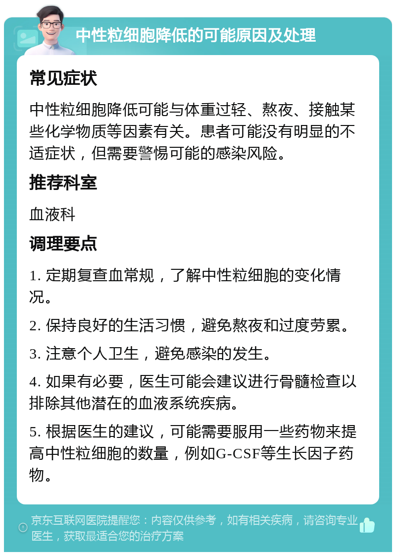 中性粒细胞降低的可能原因及处理 常见症状 中性粒细胞降低可能与体重过轻、熬夜、接触某些化学物质等因素有关。患者可能没有明显的不适症状，但需要警惕可能的感染风险。 推荐科室 血液科 调理要点 1. 定期复查血常规，了解中性粒细胞的变化情况。 2. 保持良好的生活习惯，避免熬夜和过度劳累。 3. 注意个人卫生，避免感染的发生。 4. 如果有必要，医生可能会建议进行骨髓检查以排除其他潜在的血液系统疾病。 5. 根据医生的建议，可能需要服用一些药物来提高中性粒细胞的数量，例如G-CSF等生长因子药物。