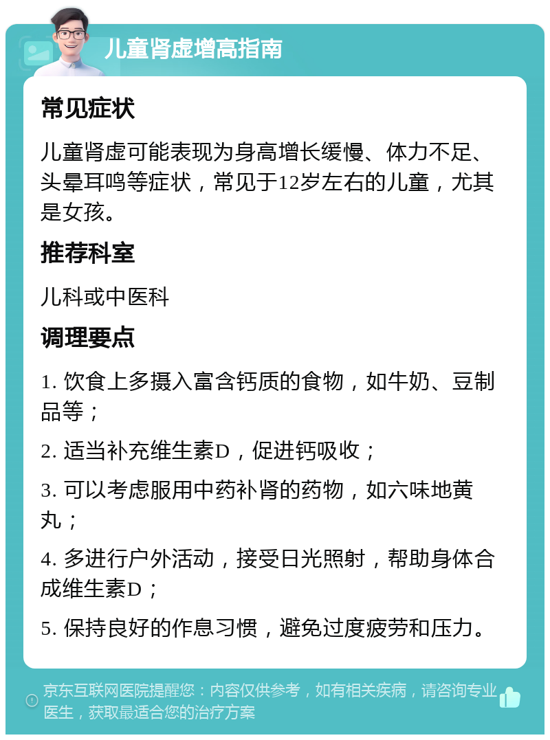 儿童肾虚增高指南 常见症状 儿童肾虚可能表现为身高增长缓慢、体力不足、头晕耳鸣等症状，常见于12岁左右的儿童，尤其是女孩。 推荐科室 儿科或中医科 调理要点 1. 饮食上多摄入富含钙质的食物，如牛奶、豆制品等； 2. 适当补充维生素D，促进钙吸收； 3. 可以考虑服用中药补肾的药物，如六味地黄丸； 4. 多进行户外活动，接受日光照射，帮助身体合成维生素D； 5. 保持良好的作息习惯，避免过度疲劳和压力。