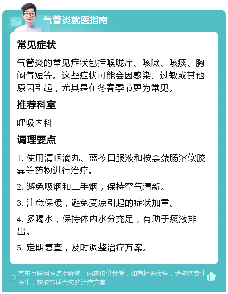 气管炎就医指南 常见症状 气管炎的常见症状包括喉咙痒、咳嗽、咳痰、胸闷气短等。这些症状可能会因感染、过敏或其他原因引起，尤其是在冬春季节更为常见。 推荐科室 呼吸内科 调理要点 1. 使用清咽滴丸、蓝芩口服液和桉柰蒎肠溶软胶囊等药物进行治疗。 2. 避免吸烟和二手烟，保持空气清新。 3. 注意保暖，避免受凉引起的症状加重。 4. 多喝水，保持体内水分充足，有助于痰液排出。 5. 定期复查，及时调整治疗方案。