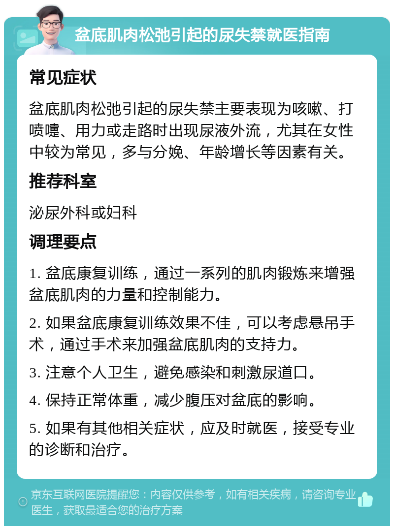 盆底肌肉松弛引起的尿失禁就医指南 常见症状 盆底肌肉松弛引起的尿失禁主要表现为咳嗽、打喷嚏、用力或走路时出现尿液外流，尤其在女性中较为常见，多与分娩、年龄增长等因素有关。 推荐科室 泌尿外科或妇科 调理要点 1. 盆底康复训练，通过一系列的肌肉锻炼来增强盆底肌肉的力量和控制能力。 2. 如果盆底康复训练效果不佳，可以考虑悬吊手术，通过手术来加强盆底肌肉的支持力。 3. 注意个人卫生，避免感染和刺激尿道口。 4. 保持正常体重，减少腹压对盆底的影响。 5. 如果有其他相关症状，应及时就医，接受专业的诊断和治疗。