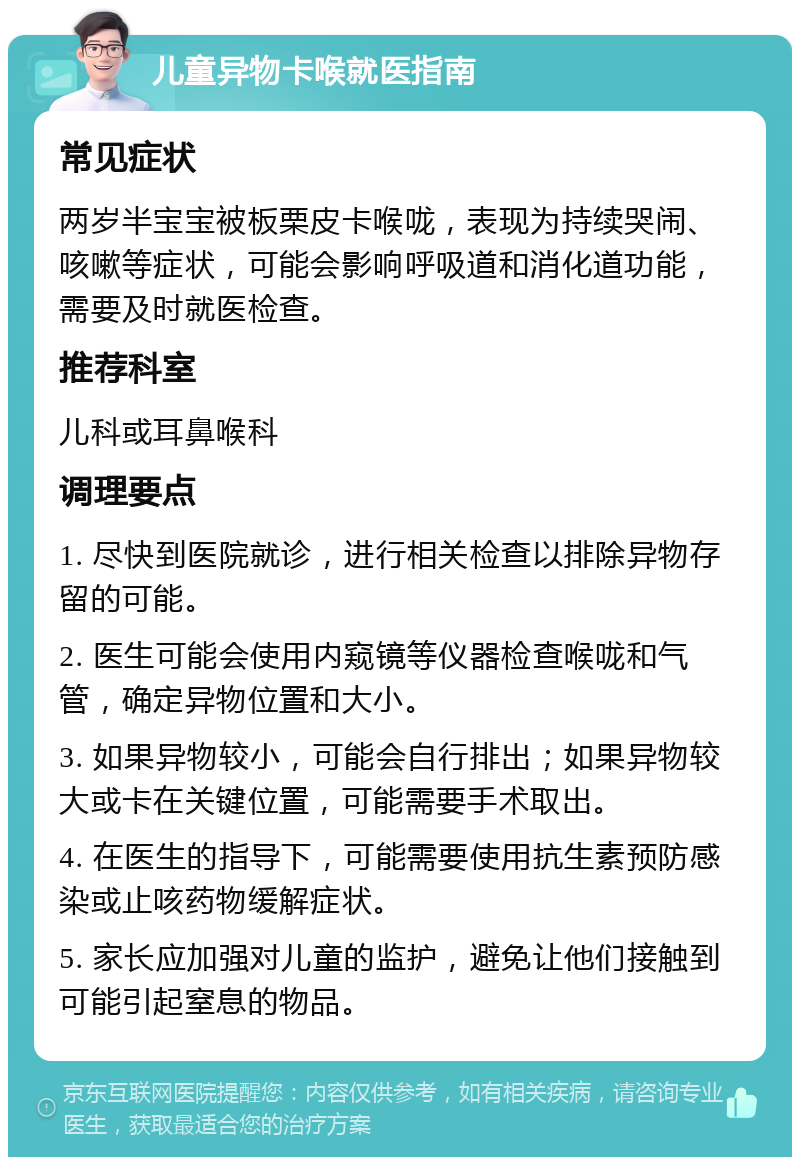 儿童异物卡喉就医指南 常见症状 两岁半宝宝被板栗皮卡喉咙，表现为持续哭闹、咳嗽等症状，可能会影响呼吸道和消化道功能，需要及时就医检查。 推荐科室 儿科或耳鼻喉科 调理要点 1. 尽快到医院就诊，进行相关检查以排除异物存留的可能。 2. 医生可能会使用内窥镜等仪器检查喉咙和气管，确定异物位置和大小。 3. 如果异物较小，可能会自行排出；如果异物较大或卡在关键位置，可能需要手术取出。 4. 在医生的指导下，可能需要使用抗生素预防感染或止咳药物缓解症状。 5. 家长应加强对儿童的监护，避免让他们接触到可能引起窒息的物品。