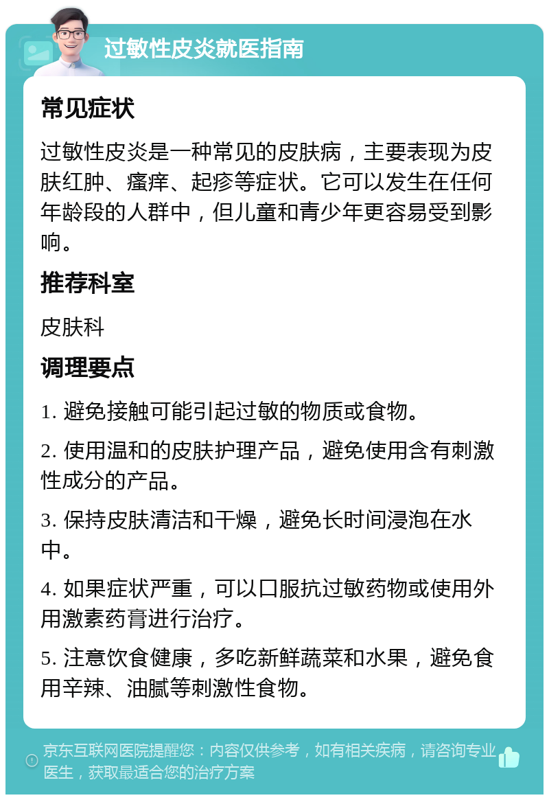 过敏性皮炎就医指南 常见症状 过敏性皮炎是一种常见的皮肤病，主要表现为皮肤红肿、瘙痒、起疹等症状。它可以发生在任何年龄段的人群中，但儿童和青少年更容易受到影响。 推荐科室 皮肤科 调理要点 1. 避免接触可能引起过敏的物质或食物。 2. 使用温和的皮肤护理产品，避免使用含有刺激性成分的产品。 3. 保持皮肤清洁和干燥，避免长时间浸泡在水中。 4. 如果症状严重，可以口服抗过敏药物或使用外用激素药膏进行治疗。 5. 注意饮食健康，多吃新鲜蔬菜和水果，避免食用辛辣、油腻等刺激性食物。