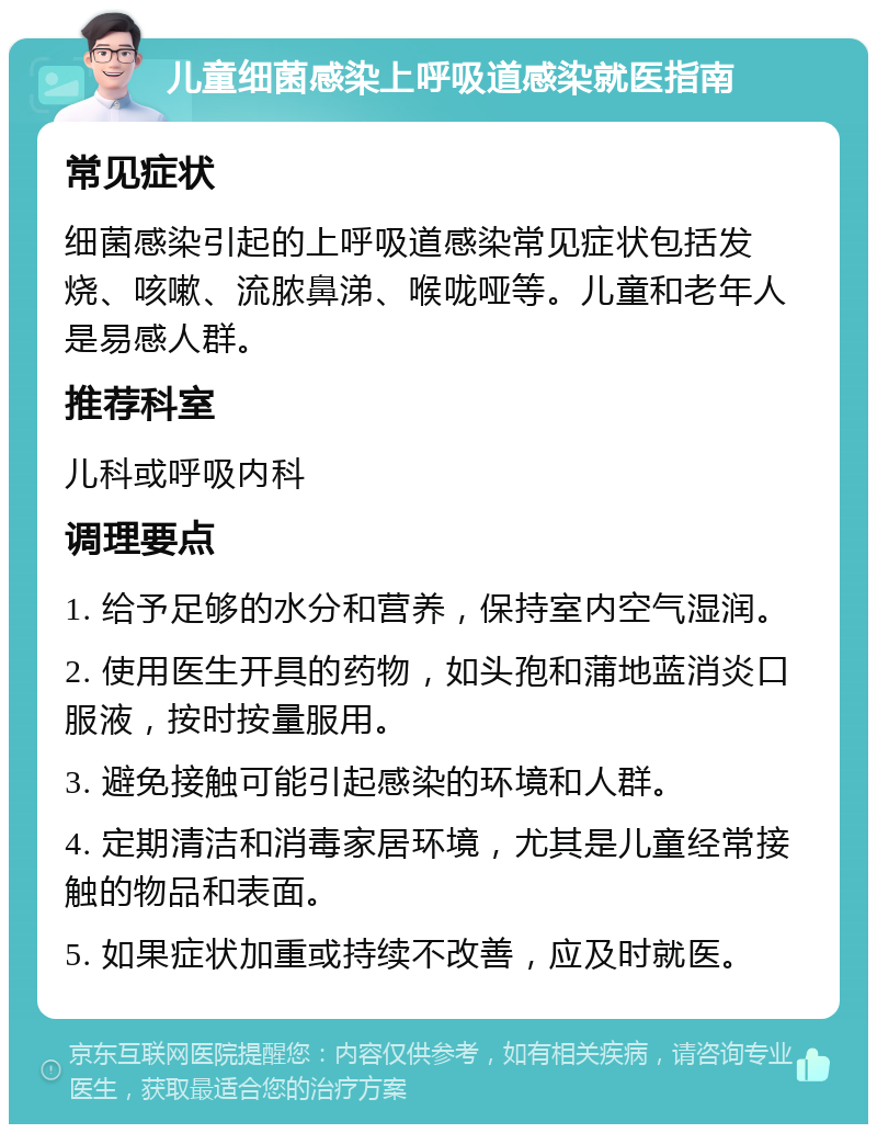 儿童细菌感染上呼吸道感染就医指南 常见症状 细菌感染引起的上呼吸道感染常见症状包括发烧、咳嗽、流脓鼻涕、喉咙哑等。儿童和老年人是易感人群。 推荐科室 儿科或呼吸内科 调理要点 1. 给予足够的水分和营养，保持室内空气湿润。 2. 使用医生开具的药物，如头孢和蒲地蓝消炎口服液，按时按量服用。 3. 避免接触可能引起感染的环境和人群。 4. 定期清洁和消毒家居环境，尤其是儿童经常接触的物品和表面。 5. 如果症状加重或持续不改善，应及时就医。