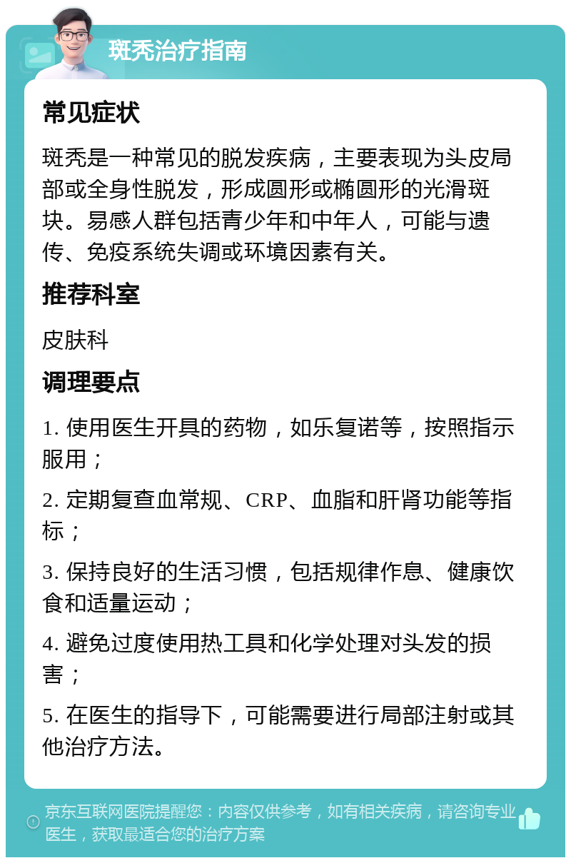 斑秃治疗指南 常见症状 斑秃是一种常见的脱发疾病，主要表现为头皮局部或全身性脱发，形成圆形或椭圆形的光滑斑块。易感人群包括青少年和中年人，可能与遗传、免疫系统失调或环境因素有关。 推荐科室 皮肤科 调理要点 1. 使用医生开具的药物，如乐复诺等，按照指示服用； 2. 定期复查血常规、CRP、血脂和肝肾功能等指标； 3. 保持良好的生活习惯，包括规律作息、健康饮食和适量运动； 4. 避免过度使用热工具和化学处理对头发的损害； 5. 在医生的指导下，可能需要进行局部注射或其他治疗方法。